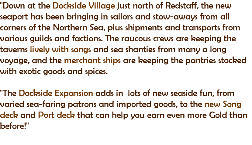 "Down at the Dockside Village just north of Redstaff, the new seaport has been bringing in sailors and stow-aways from all corners of the Northern Sea, plus shipments and transports from various guilds and factions. The raucous crews are keeping the taverns lively with songs and sea shanties from many a long voyage, and the merchant ships are keeping the pantries stocked with exotic goods and spices. "The Dockside Expansion adds in lots of new seaside fun, from varied sea-faring patrons and imported goods, to the new Song deck and Port deck that can help you earn even more Gold than before!" 